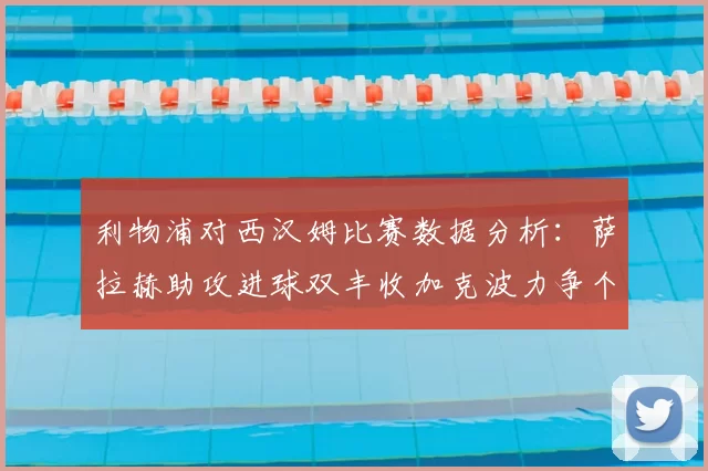 利物浦对西汉姆比赛数据分析:萨拉赫助攻进球双丰收加克波力争个人职业生涯50球