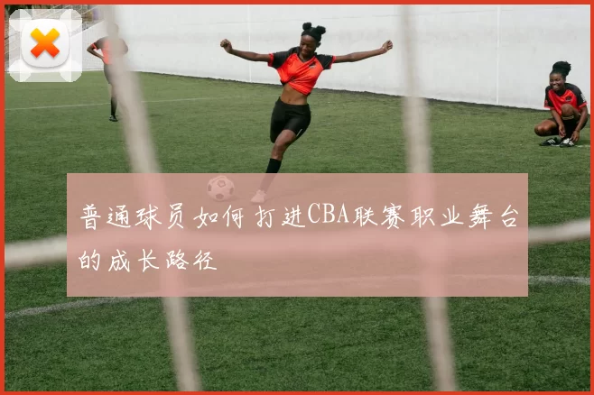 普通球员如何打进CBA联赛职业舞台的成长路径