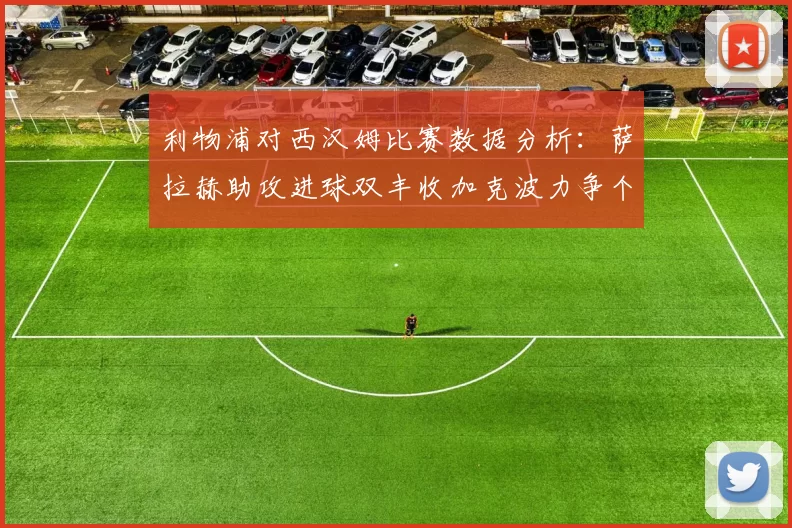 利物浦对西汉姆比赛数据分析：萨拉赫助攻进球双丰收加克波力争个人职业生涯50球