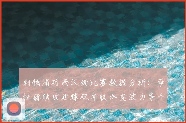 利物浦对西汉姆比赛数据分析：萨拉赫助攻进球双丰收加克波力争个人职业生涯50球