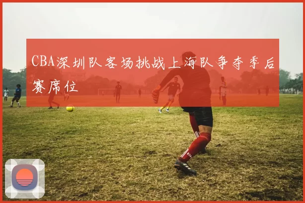 CBA深圳队客场挑战上海队争夺季后赛席位