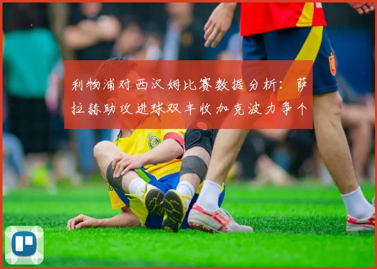 利物浦对西汉姆比赛数据分析：萨拉赫助攻进球双丰收加克波力争个人职业生涯50球