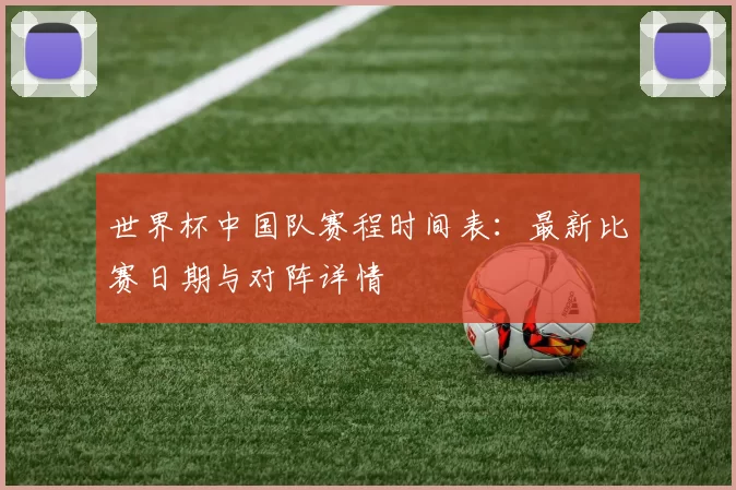 世界杯中国队赛程时间表：最新比赛日期与对阵详情