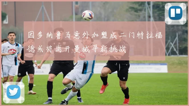 因多纳鲁马意外加盟成二门特拉福德或将离开曼城寻新挑战