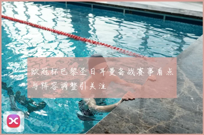 欧冠杯巴黎圣日耳曼备战赛事看点与阵容调整引关注
