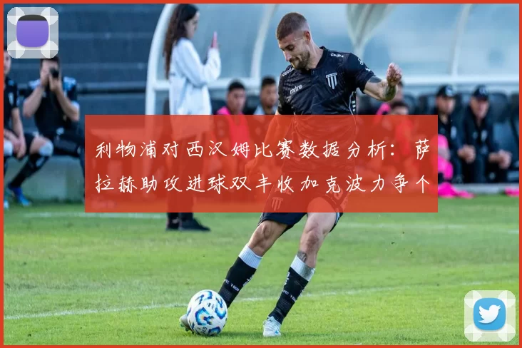 利物浦对西汉姆比赛数据分析:萨拉赫助攻进球双丰收加克波力争个人职业生涯50球