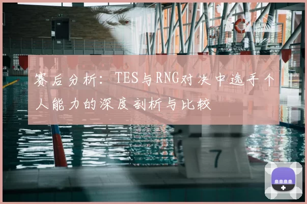 赛后分析：TES与RNG对决中选手个人能力的深度剖析与比较