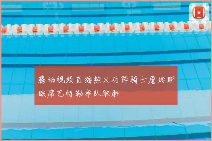 腾讯视频直播热火对阵骑士詹姆斯缺席巴特勒率队取胜