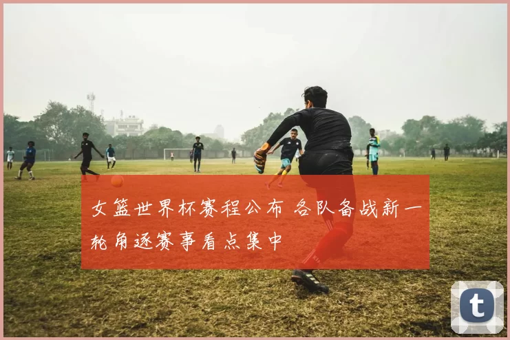 女篮世界杯赛程公布 各队备战新一轮角逐赛事看点集中