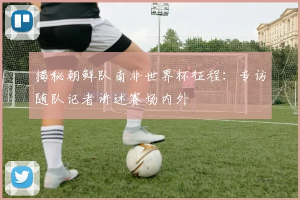 揭秘朝鲜队南非世界杯征程:专访随队记者讲述赛场内外