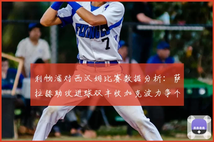 利物浦对西汉姆比赛数据分析：萨拉赫助攻进球双丰收加克波力争个人职业生涯50球