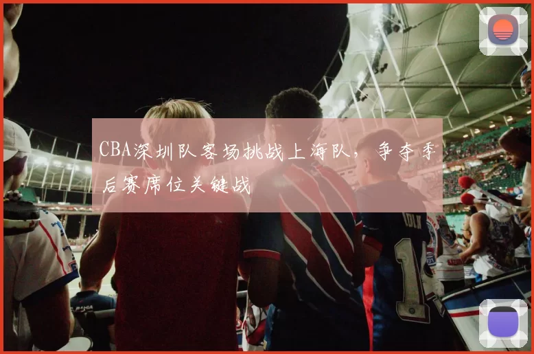 CBA深圳队客场挑战上海队,争夺季后赛席位关键战