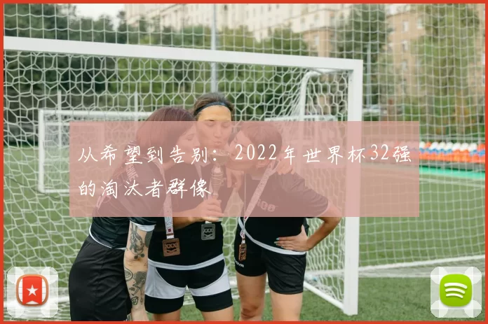 从希望到告别:2022年世界杯32强的淘汰者群像