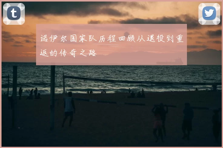 诺伊尔国家队历程回顾从退役到重返的传奇之路