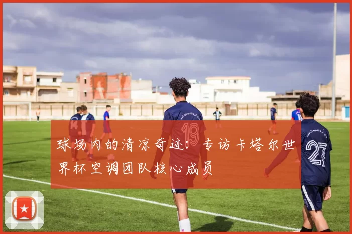 球场内的清凉奇迹：专访卡塔尔世界杯空调团队核心成员