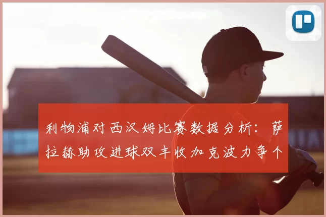 利物浦对西汉姆比赛数据分析：萨拉赫助攻进球双丰收加克波力争个人职业生涯50球