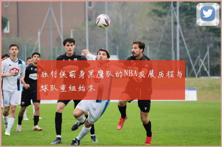 独行侠前身黑鹰队的NBA发展历程与球队重组始末