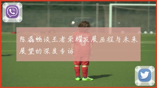 陈磊畅谈王者荣耀发展历程与未来展望的深度专访
