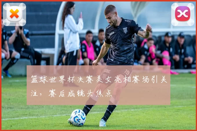 篮球世界杯决赛美女亮相赛场引关注,赛后成镜头焦点