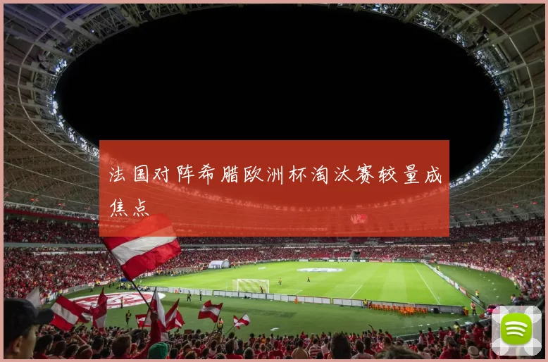 法国对阵希腊欧洲杯淘汰赛较量成焦点