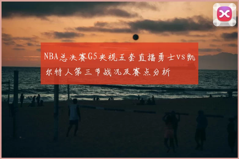 NBA总决赛G5央视五套直播勇士vs凯尔特人第三节战况及赛点分析