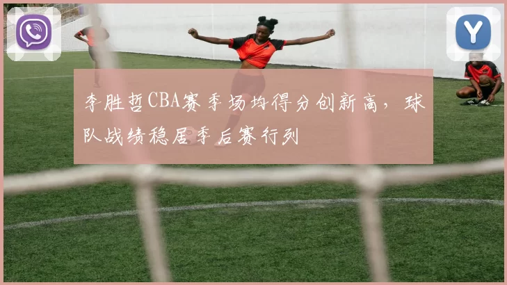 李胜哲CBA赛季场均得分创新高,球队战绩稳居季后赛行列