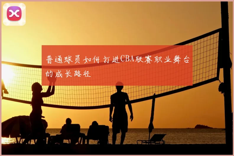 普通球员如何打进CBA联赛职业舞台的成长路径