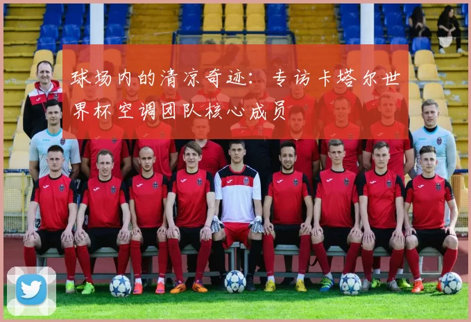 球场内的清凉奇迹:专访卡塔尔世界杯空调团队核心成员