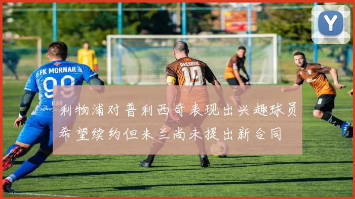 利物浦对普利西奇表现出兴趣球员希望续约但米兰尚未提出新合同