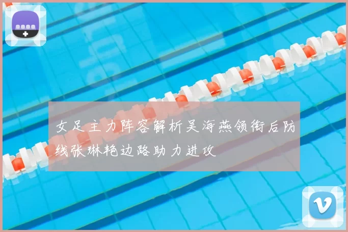 女足主力阵容解析吴海燕领衔后防线张琳艳边路助力进攻