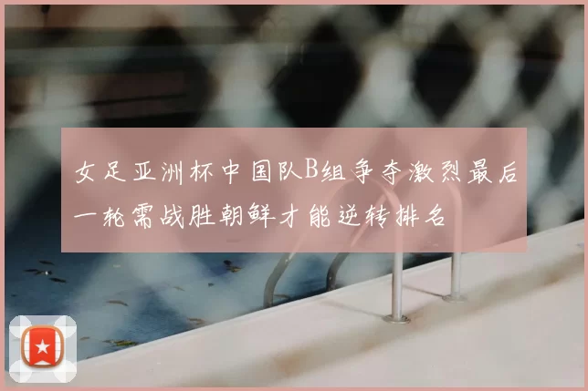 女足亚洲杯中国队B组争夺激烈最后一轮需战胜朝鲜才能逆转排名