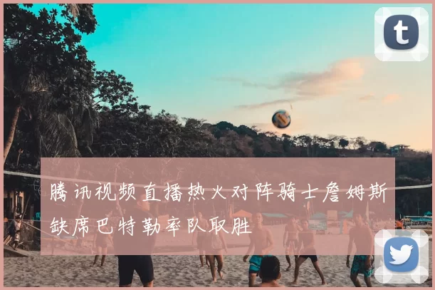 腾讯视频直播热火对阵骑士詹姆斯缺席巴特勒率队取胜