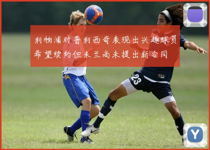 利物浦对普利西奇表现出兴趣球员希望续约但米兰尚未提出新合同