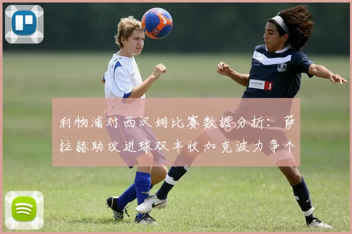 利物浦对西汉姆比赛数据分析:萨拉赫助攻进球双丰收加克波力争个人职业生涯50球