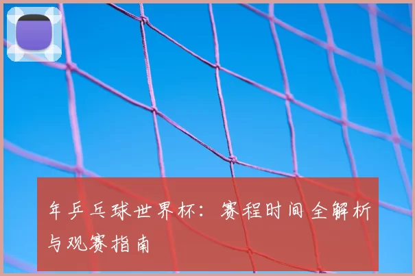 年乒乓球世界杯：赛程时间全解析与观赛指南