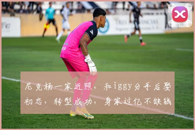 尼克杨一家近照，和iggy分手后娶初恋，转型成功，身家过亿不缺钱