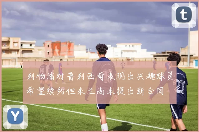 利物浦对普利西奇表现出兴趣球员希望续约但米兰尚未提出新合同