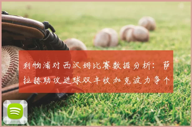 利物浦对西汉姆比赛数据分析:萨拉赫助攻进球双丰收加克波力争个人职业生涯50球
