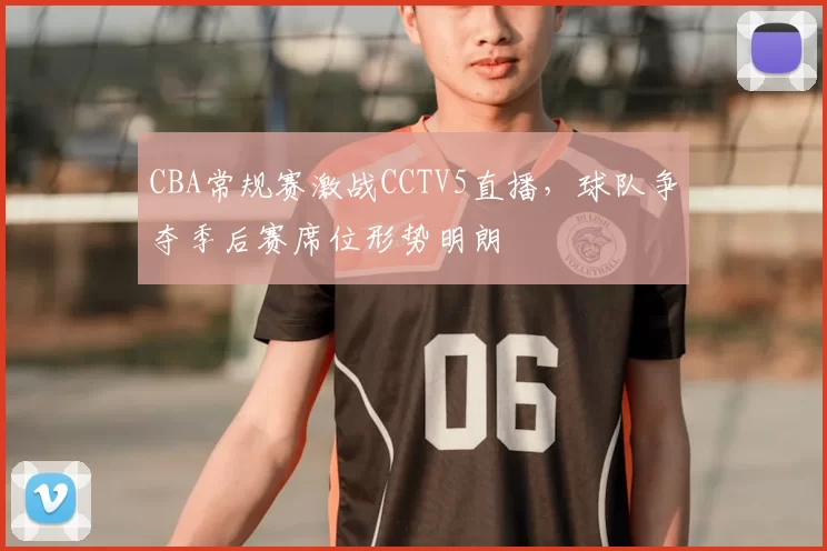 CBA常规赛激战CCTV5直播，球队争夺季后赛席位形势明朗