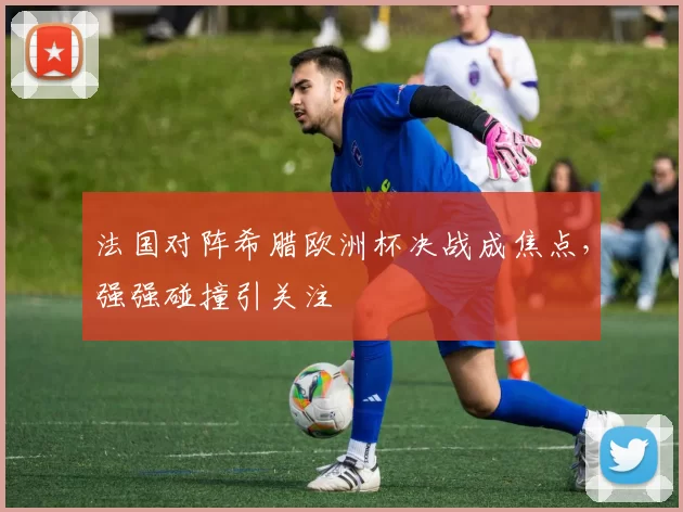 法国对阵希腊欧洲杯决战成焦点，强强碰撞引关注