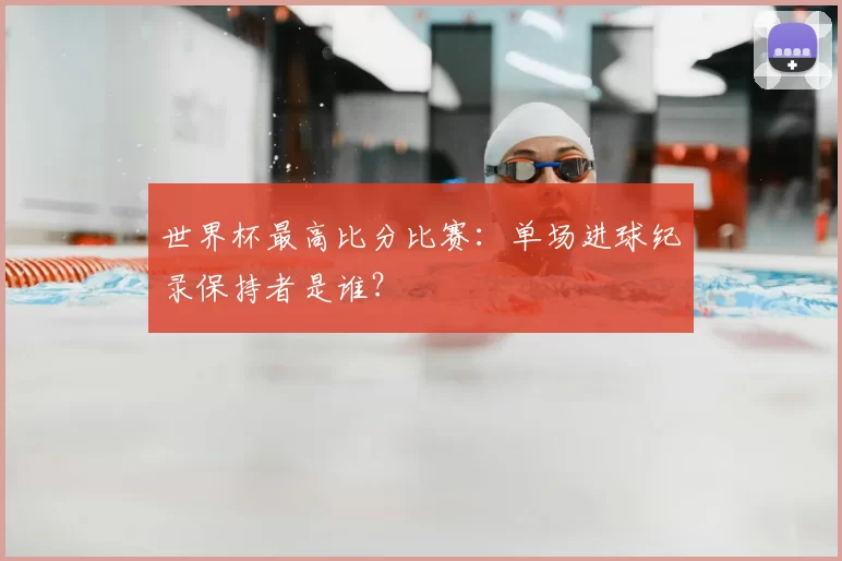 世界杯最高比分比赛:单场进球纪录保持者是谁?