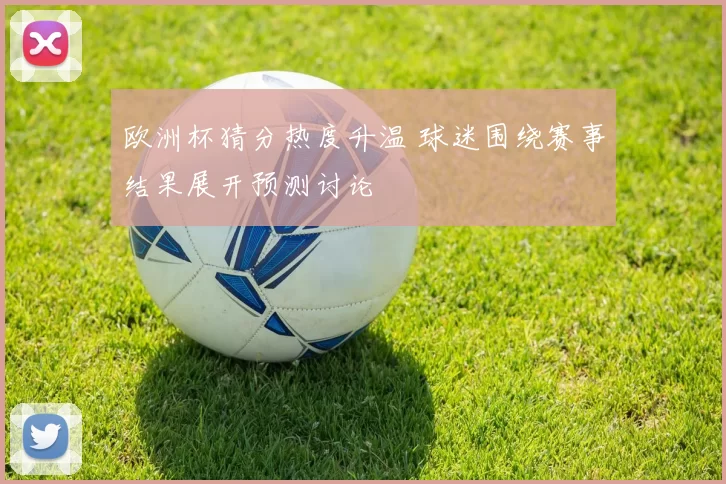 欧洲杯猜分热度升温 球迷围绕赛事结果展开预测讨论