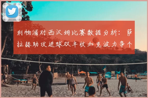 利物浦对西汉姆比赛数据分析:萨拉赫助攻进球双丰收加克波力争个人职业生涯50球