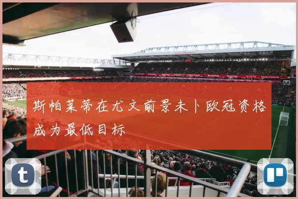 斯帕莱蒂在尤文前景未卜欧冠资格成为最低目标