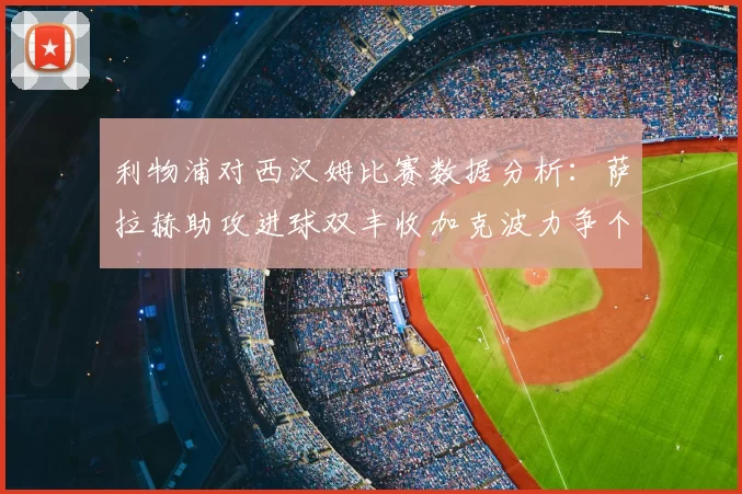 利物浦对西汉姆比赛数据分析：萨拉赫助攻进球双丰收加克波力争个人职业生涯50球