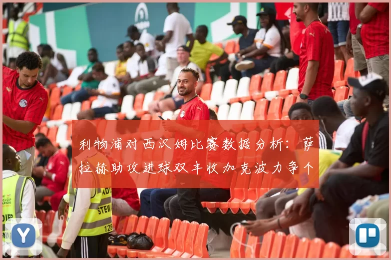 利物浦对西汉姆比赛数据分析：萨拉赫助攻进球双丰收加克波力争个人职业生涯50球