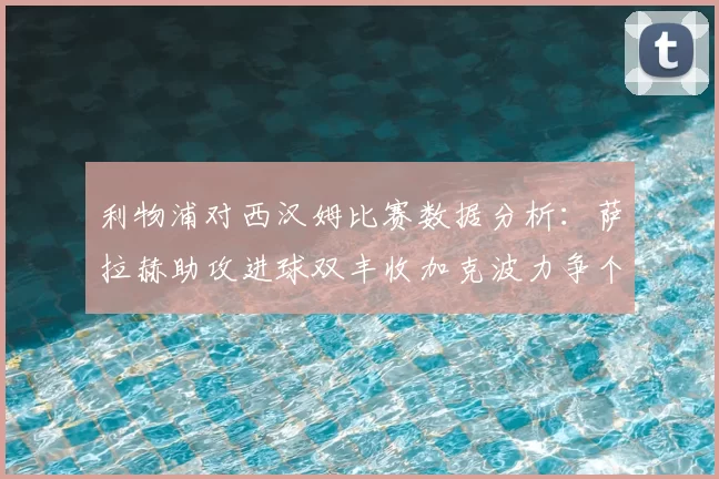 利物浦对西汉姆比赛数据分析:萨拉赫助攻进球双丰收加克波力争个人职业生涯50球