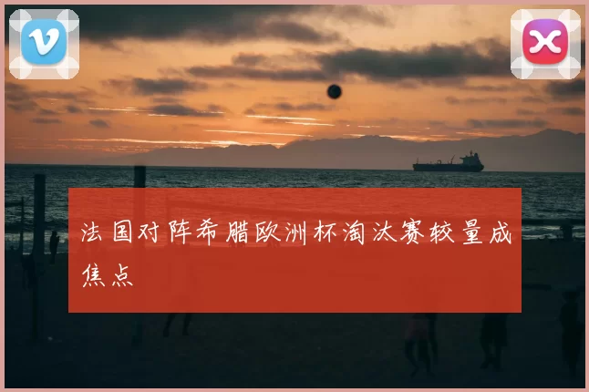 法国对阵希腊欧洲杯淘汰赛较量成焦点