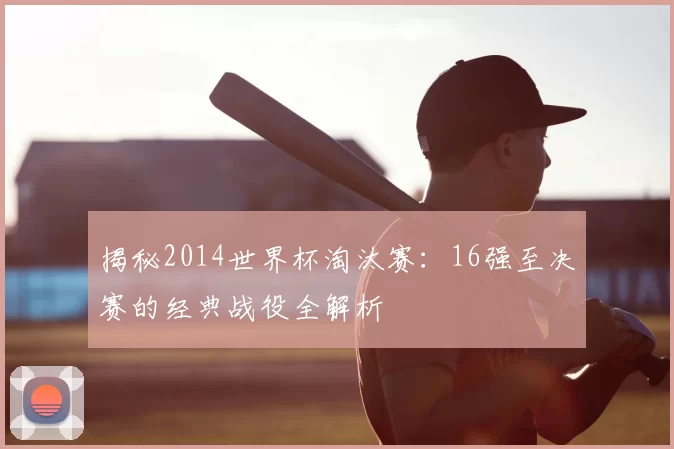 揭秘2014世界杯淘汰赛:16强至决赛的经典战役全解析