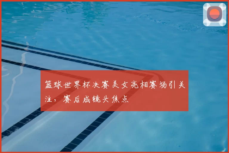 篮球世界杯决赛美女亮相赛场引关注，赛后成镜头焦点